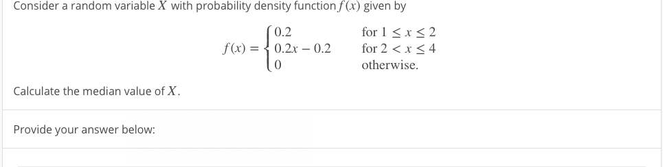 Consider a random variable X with probability density function f (x) given by
0.2
f(x) = { 0.2x – 0.2
for 1 <x < 2
for 2 < x < 4
-
otherwise.
Calculate the median value of X.
Provide your answer below:
