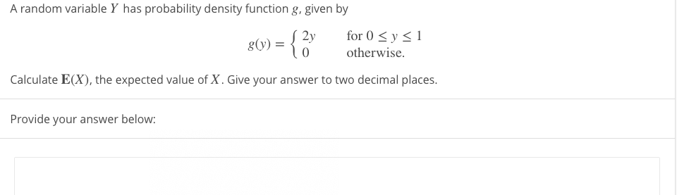 A random variable Y has probability density function g, given by
for 0 < y < 1
8(v) = { 2y
g(y) =
otherwise.
Calculate E(X), the expected value of X. Give your answer to two decimal places.
