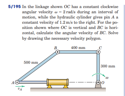 5/195 In the linkage shown OC has a constant clockwise
angular velocity w = 2 rad/s during an interval of
motion, while the hydraulic cylinder gives pin A a
constant velocity of 1.2 m/s to the right. For the po-
sition shown where OC is vertical and BC is hori-
zontal, calculate the angular velocity of BC. Solve
by drawing the necessary velocity polygon.
B
400 mm
500 mm
300 mm
A.
VA
