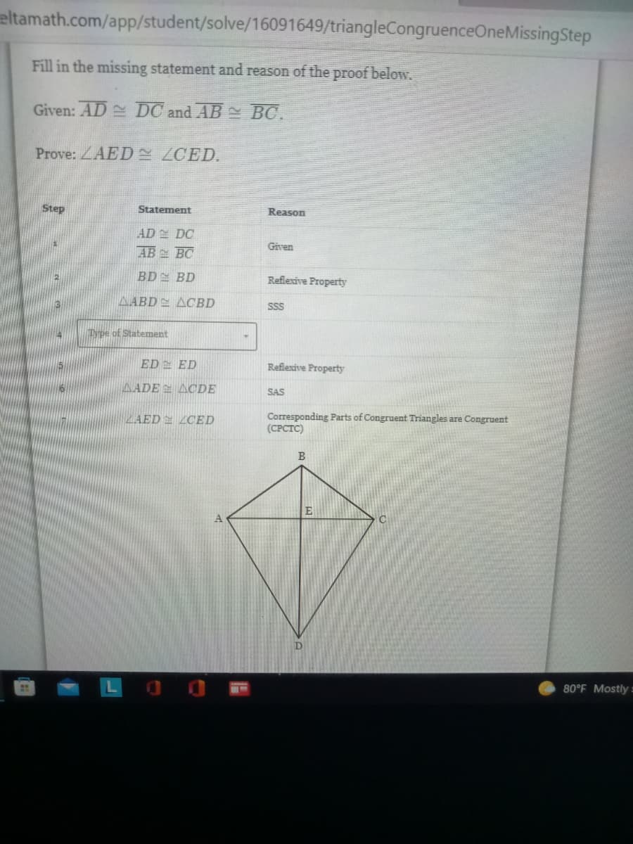 eltamath.com/app/student/solve/16091649/triangleCongruenceOneMissing Step
Fill in the missing statement and reason of the proof below.
Given: AD DC and AB
BC.
Prove: AED ZCED.
Step
Statement
AD DC
AB
BC
BD
BD
AABD ACBD
Type of Statement
ED
ED
AADE
ACDE
ZAED CED
Reason
Given
Reflexive Property
SSS
Reflexive Property
SAS
Corresponding Parts of Congruent Triangles are Congruent
(CPCTC)
B
C
E
80°F Mostly=