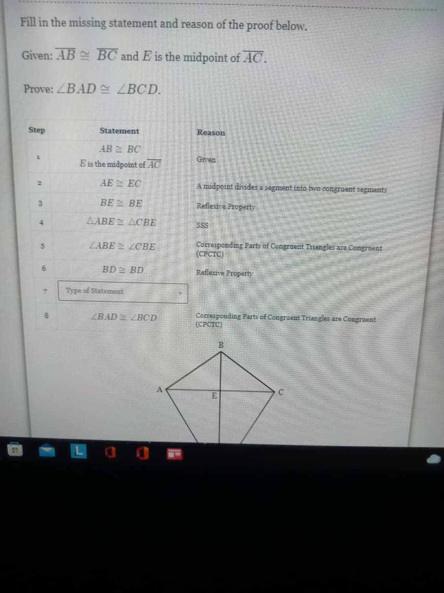 F
Fill in the missing statement and reason of the proof below.
Given: AB BC and E is the midpoint of AC.
Prove: ZBAD ZBCD.
Step
Statement
Reason
AB BC
1
Given
E is the midpoint of AC
AE
EC
A midpoint divides a segment into two congruent segments
BE
BE
Reflexive Property
AABE ACBE
SSS
LABE CBE
Corresponding Parts of Congruent Triangles are Congruent
(CPCTC)
BD BD
Reflexive Property
Corresponding Parts of Congruent Triangles are Congruent
(CPCTC)
C
E
2
3
4
5
6
7
8
Type of Statement
ZBAD BCD