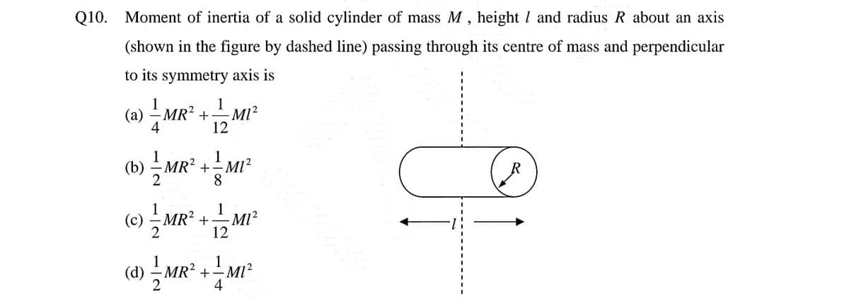 Q10. Moment of inertia of a solid cylinder of mass M , height I and radius R about an axis
(shown in the figure by dashed line) passing through its centre of mass and perpendicular
to its symmetry axis is
1
(a) –
4
MR² +MI
12
1
(b) – MR² +- MI²
8
R
(c) 극
1 Mr² + MI²
12
(d) – MR?
+- MI
-MI?
2
4
