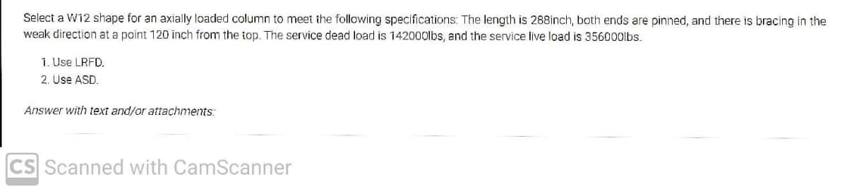 Select a W12 shape for an axially loaded column to meet the following specifications: The length is 288inch, both ends are pinned, and there is bracing in the
weak direction at a point 120 inch from the top. The service dead load is 142000lbs, and the service live load is 356000lbs.
1. Use LRFD.
2. Use ASD.
Answer with text and/or attachments:
CS Scanned with CamScanner
