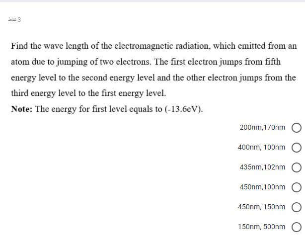 ela 3
Find the wave length of the electromagnetic radiation, which emitted from an
atom due to jumping of two electrons. The first electron jumps from fifth
energy level to the second energy level and the other electron jumps from the
third energy level to the first energy level.
Note: The energy for first level equals to (-13.6eV).
200nm,170nm
400nm, 100nm
435nm, 102nm
450nm, 100nm
450nm, 150nm
150nm, 500nm

