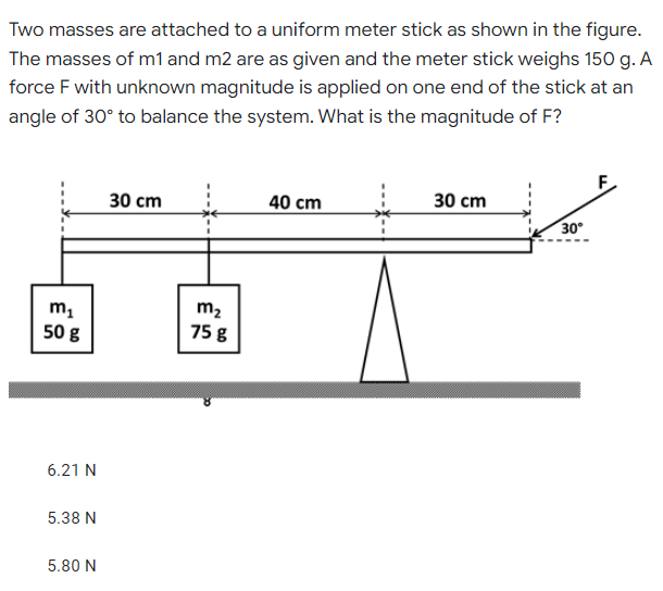 Two masses are attached to a uniform meter stick as shown in the figure.
The masses of m1 and m2 are as given and the meter stick weighs 150 g. A
force F with unknown magnitude is applied on one end of the stick at an
angle of 30° to balance the system. What is the magnitude of F?
F
30 cm
40 cm
30 сm
30°
m2
50 g
75 g
6.21 N
5.38 N
5.80 N
