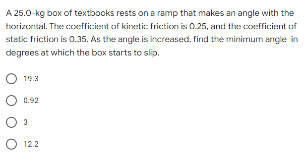 A 25.0-kg box of textbooks rests on a ramp that makes an angle with the
horizontal. The coefficient of kinetic friction is 0.25, and the coefficient of
static friction is 0.35. As the angle is increased, find the minimum angle in
degrees at which the box starts to slip.
19.3
0.92
3
12.2
