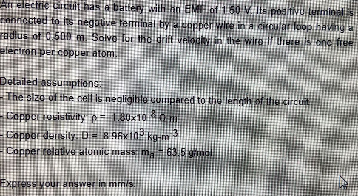 An electric circuit has a battery with an EMF of 1.50 V. Its positive terminal is
connected to its negative terminal by a copper wire in a circular loop having a
radius of 0.500 m. Solve for the drift velocity in the wire if there is one free
electron per copper atom.
Detailed assumptions:
- The size of the cell is negligible compared to the length of the circuit.
Copper resistivity: p
1.80x10-00-m
Copper density D- 8.96x10° kg-m
kg-m-3
- Copper relative atomic mass: ma = 63.5 g/mol
Express your answer in mm/s.
