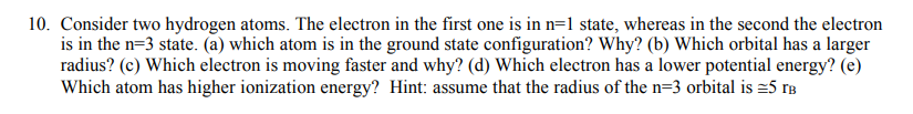 10. Consider two hydrogen atoms. The electron in the first one is in n=1 state, whereas in the second the electron
is in the n=3 state. (a) which atom is in the ground state configuration? Why? (b) Which orbital has a larger
radius? (c) Which electron is moving faster and why? (d) Which electron has a lower potential energy? (e)
Which atom has higher ionization energy? Hint: assume that the radius of the n=3 orbital is =5 rB
