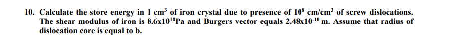 10. Calculate the store energy in 1 cm³ of iron crystal due to presence of 10$ cm/cm³ of screw dislocations.
The shear modulus of iron is 8.6x101ºPa and Burgers vector equals 2.48x10-10 m. Assume that radius of
dislocation core is equal to b.
