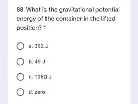 88. What is the gravitational potential
energy of the container in the lifted
position? *
O a. 392 J
O b. 49 J
O c. 1960 J
O d. zero

