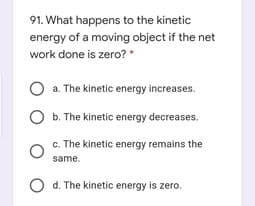 91. What happens to the kinetic
energy of a moving object if the net
work done is zero?
*
O a. The kinetic energy increases.
b. The kinetic energy decreases.
c. The kinetic energy remains the
same.
d. The kinetic energy is zero.
