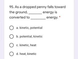95. As a dropped penny falls toward
the ground,
converted to
energy is
energy. *
a. kinetic, potential
b. potential, kinetic
O c. kinetic, heat
O d. heat, kinetic
