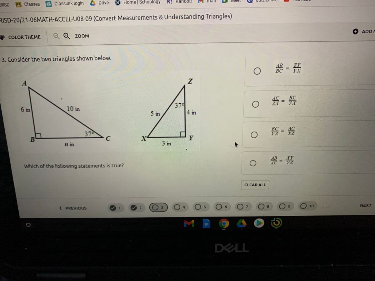 S Home Schoology
K! Kahoot!
UPU
RISD
Classes
GClasslink login 4 Drive
RISD-20/21-06MATH-ACCEL-U08-09 (Convert Measurements & Understanding Triangles)
ADD F
COLOR THEME
O Q ZOOM
3. Consider the two triangles shown below.
- 告
ZY
YX
BC
BC
YX
379
4 in
6 in
10 in
5 in
37
BC
YZ
B
C
Y
n in
3 in
XY
YZ
Which of the following statements is true?
CLEAR ALL
0 4
O 7
NEXT
( PREVIOUS
5.
.
6.
10
3
DELL
