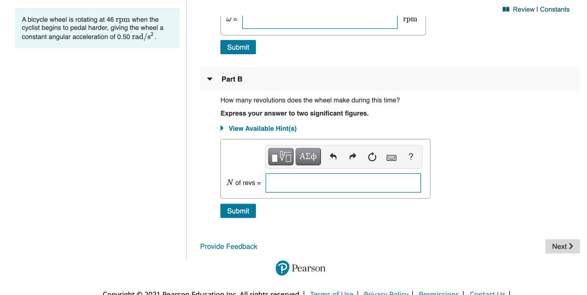 I Review I Constants
A bicycle wheel is rotating at 46 rpm when the
cyclist begins to pedal harder, giving the wheel a
constant angular acceleration of 0.50 rad/s?.
W =
rpm
Submit
Part B
How many revolutions does the wheel make during this time?
Express your answer to two significant figures.
• View Available Hint(s)
ΠΠ ΑΣφ
?
N of revs =
Submit
Provide Feedback
Next >
P Pearson
Convright O 2021 Dearson Education Inc All rights reserved I Terms of LIse I
Drivacy Dolicy I
Permissions I Contact LIs|
