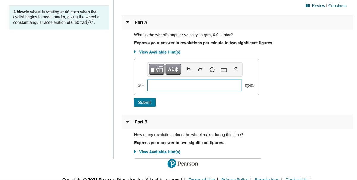 I Review I Constants
A bicycle wheel is rotating at 46 rpm when the
cyclist begins to pedal harder, giving the wheel a
constant angular acceleration of 0.50 rad/s?.
Part A
What is the wheel's angular velocity, in rpm, 6.0 s later?
Express your answer in revolutions per minute to two significant figures.
• View Available Hint(s)
ΑΣφ
?
W =
rpm
Submit
Part B
How many revolutions does the wheel make during this time?
Express your answer to two significant figures.
• View Available Hint(s)
P Pearson
Convright O 2021 Dearson Education Inc All rights reserved I Terms of LIse I
Drivacy Dolicy I
Permissions I Contact LIs|

