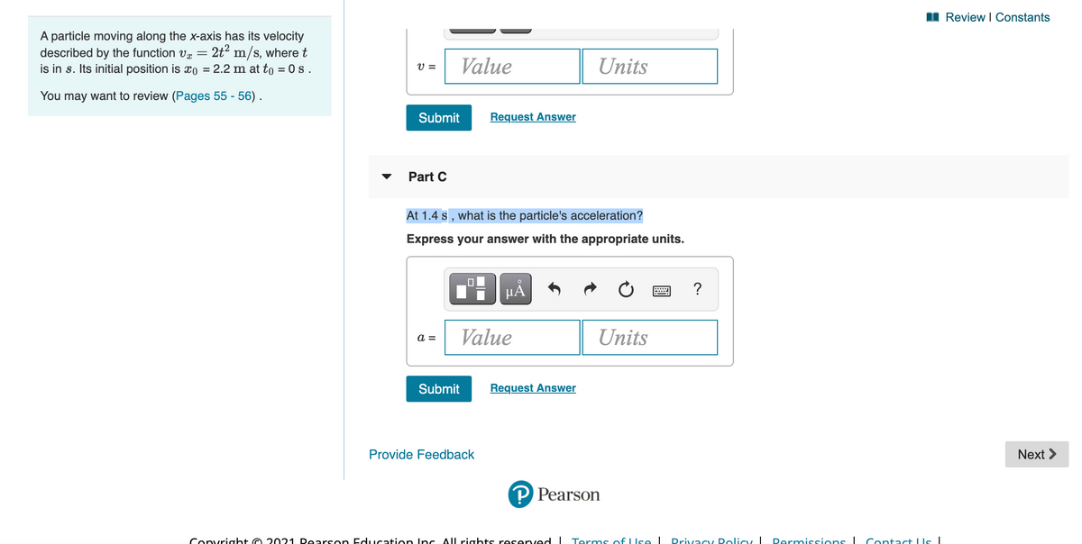 I Review I Constants
A particle moving along the x-axis has its velocity
described by the function vz
is in s. Its initial position is xo = 2.2 m at to = 0 s.
2t? m/s, where t
V =
Value
Units
You may want to review (Pages 55 - 56).
Submit
Request Answer
Part C
At 1.4 s , what is the particle's acceleration?
Express your answer with the appropriate units.
HẢ
?
Value
Units
a =
Submit
Request Answer
Provide Feedback
Next >
P Pearson
Convright O 2021 Dearson Education Inc All rights reserved I Terms of LIse I
Drivacy Dolicy I
Permissions I Contact LIs|
