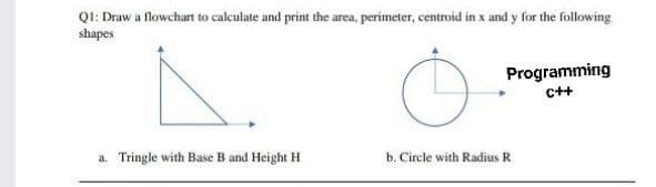 Q1: Draw a flowchart to calculate and print the area, perimeter, centroid in x and y for the following
shapes
Programming
c++
a. Tringle with Base B and Height H
b. Circle with Radius R
