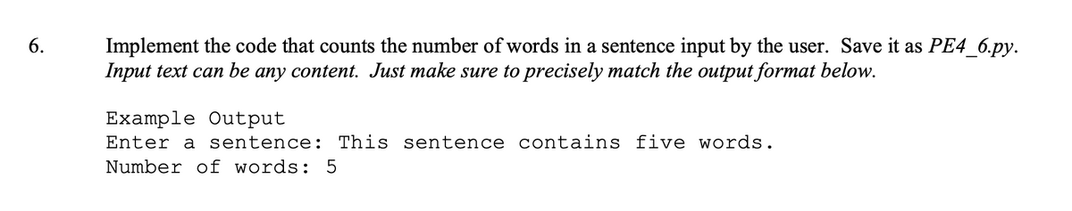 6.
Implement the code that counts the number of words in a sentence input by the user. Save it as PE4_6.py.
Input text can be any content. Just make sure to precisely match the output format below.
Example Output
Enter a sentence: This sentence contains five words.
Number of words: 5
