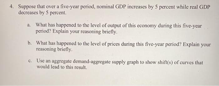 4. Suppose that over a five-year period, nominal GDP increases by 5 percent while real GDP
decreases by 5 percent.
a. What has happened to the level of output of this economy during this five-year
period? Explain your reasoning briefly.
b. What has happened to the level of prices during this five-year period? Explain your
reasoning briefly.
c. Use an aggregate demand-aggregate supply graph to show shift(s) of curves that
would lead to this result.
