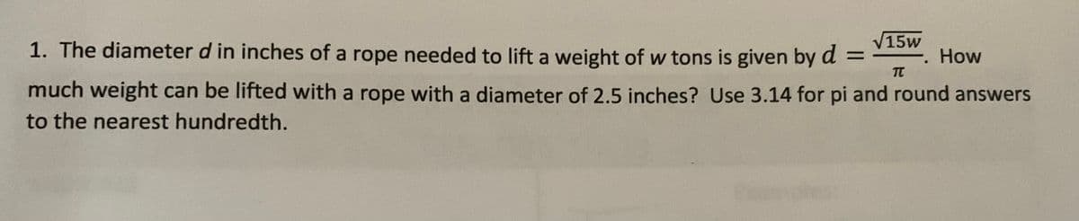 V15w
1. The diameter d in inches of a rope needed to lift a weight of w tons is given by d =
How
:-
TT
much weight can be lifted with a rope with a diameter of 2.5 inches? Use 3.14 for pi and round answers
to the nearest hundredth.

