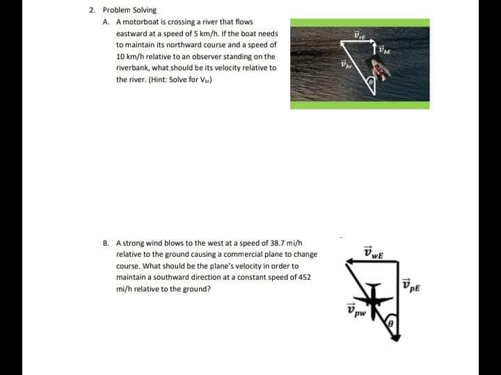 2. Problem Solving
A. A motorboat is crossing a river that flows
eastward at a speed of 5 km/h. If the boat needs
to maintain its northward course and a speed of
10 km/h relative to an observer standing on the
riverbank, what should be its velocity relative to
the river. (Hint: Solve for Vu)
B. A strong wind blows to the west at a speed of 38.7 mi/h
relative to the ground causing a commercial plane to change
course. What should be the plane's velocity in arder to
maintain a southward direction at a constant speed of 452
mi/h relative to the ground?
pw
