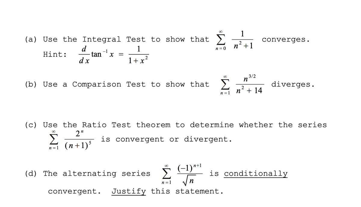 1
(a) Use the Integral Test to show that >,
converges.
2
d
1
n' +1
n = 0
-1
Hint:
tan
dx
X =
1+x?
3/2
n
(b) Use a Comparison Test to show that >
diverges.
+ 14
2
n =1
(c) Use the Ratio Test theorem to determine whether the series
2"
Σ
(n+1)
is convergent or divergent.
n = 1
(d) The alternating series 2Y
(-1)**1
is conditionally
n = 1
n
convergent.
Justify this statement.
