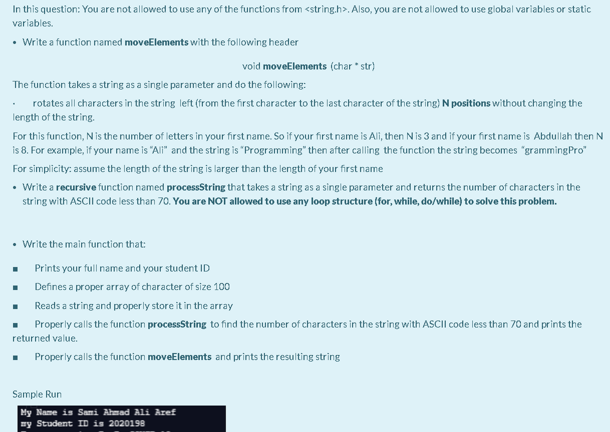 In this question: You are not allowed to use any of the functions from <strìng.h>. Also, you are not allowed to use global variables or static
variables.
• Write a function named moveElements with the following header
void moveElements (char * str)
The function takes a string as a single parameter and do the following:
rotates all characters in the strìng left (from the first character to the last character of the string) N positions without changìng the
length of the string.
For this function, N is the number of letters in your first name. So if your first name is Ali, then Nis 3 and if your first name is Abdullah then N
is 8. For example, if your name is "Ali" and the string is "Programming" then after calling the function the string becomes "grammingPro"
For simplicity: assume the length of the string is larger than the length of your first name
• Write a recursive function named processString that takes a string as a single parameter and returns the number of characters in the
string with ASCII code less than 70. You are NOT allowed to use any loop structure (for, while, do/while) to solve this problem.
• Write the main function that:
Prints your full name and your student ID
Defines a proper array of character of size 100
Reads a string and properly store it in the array
Properly calls the function processString to find the number of characters in the string with ASCII code less than 70 and prints the
returned value.
Properly calls the function moveElements and prints the resulting string
Sample Run
My Name is Sami Ahmad Ali Aref
my Student ID is 2020198
