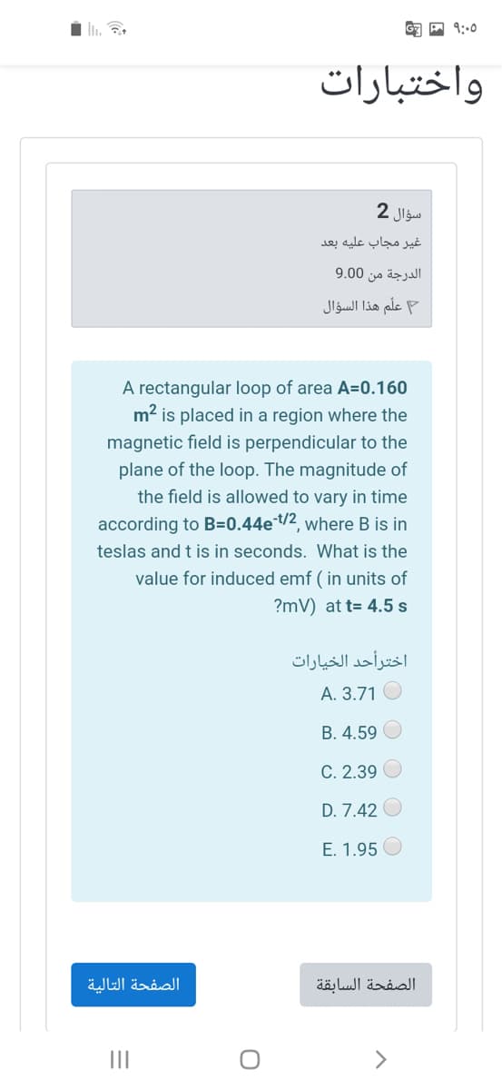 واختبارات
سؤال 2
غیر مجاب عليه بعد
الدرجة من 0 9.0
علّم هذا السؤال
A rectangular loop of area A=0.160
m2 is placed in a region where the
magnetic field is perpendicular to the
plane of the loop. The magnitude of
the field is allowed to vary in time
according to B=0.44e/2, where B is in
teslas and t is in seconds. What is the
value for induced emf ( in units of
?mV) at t= 4.5 s
اخترأحد الخيارات
A. 3.71 O
B. 4.59
C. 2.39
D. 7.42
E. 1.95
الصفحة التالية
الصفحة السابقة
II
<>
