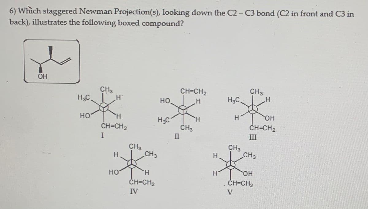 6) Which staggered Newman Projection(s), looking down the C2 - C3 bond (C2 in front and C3 in
back), illustrates the following boxed compound?
OH
CH3
H3C H
CH3
.H
CH=CH2
но.
H3C.
он
но
ČH=CH2
H.
H3C
H.
ČH3
ČH=CH2
II
III
CH3
CH3
CH3
H.
CH3
но
H.
OH
ČH=CH2
ČH=CH2
IV
V
