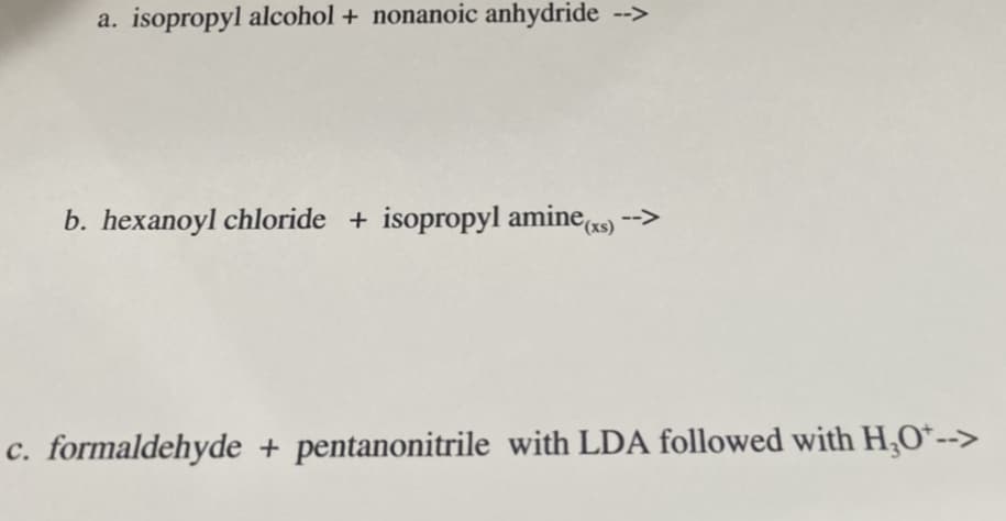a. isopropyl alcohol + nonanoic anhydride -->
b. hexanoyl chloride + isopropyl amine) -->
((xs)
c. formaldehyde + pentanonitrile with LDA followed with H,O*-->
