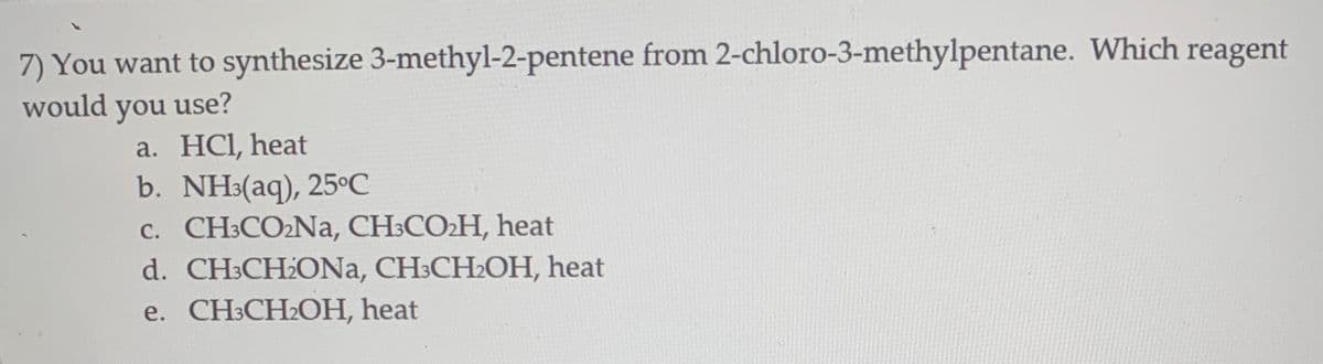 7) You want to synthesize 3-methyl-2-pentene from 2-chloro-3-methylpentane. Which reagent
would you use?
a. HCI, heat
b. NH:(aq), 25°C
c. CH:CO2NA, CH:CO2H, heat
d. CH3CH2ONA, CH3CH2OH, heat
e. CН:CH2ОН, heat
