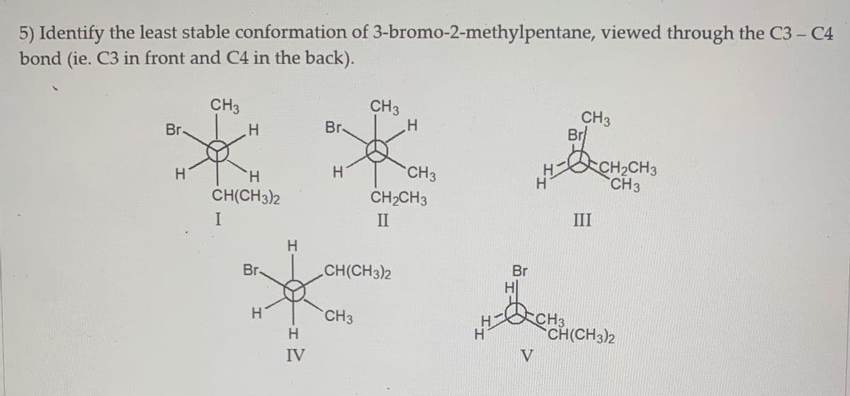5) Identify the least stable conformation of 3-bromo-2-methylpentane, viewed through the C3 - C4
bond (ie. C3 in front and C4 in the back).
CH3
CH3
CH3
Br
CH2CH3
Br.
H.
Br.
H.
CH3
CH 3
H.
CH(CH3)2
H.
CH2CH3
I
II
III
CH(CH3)2
Br
H
Br.
CH3
H.
H
CH(CH3)2
IV
V
