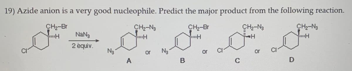 19) Azide anion is a very good nucleophile. Predict the major product from the following reaction.
CH2-Br
CH2-N3
CH2-Br
CH2-N3
CH2-N3
NaN3
2 équiv.
N3
or
N3
or
CI
or
A
C
D
