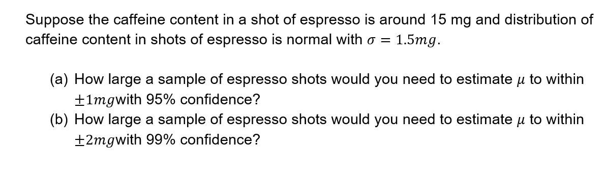 Suppose the caffeine content in a shot of espresso is around 15 mg and distribution of
caffeine content in shots of espresso is normal with o =
1.5mg.
(a) How large a sample of espresso shots would you need to estimate u to within
+1mgwith 95% confidence?
(b) How large a sample of espresso shots would you need to estimate u to within
±2mgwith 99% confidence?
