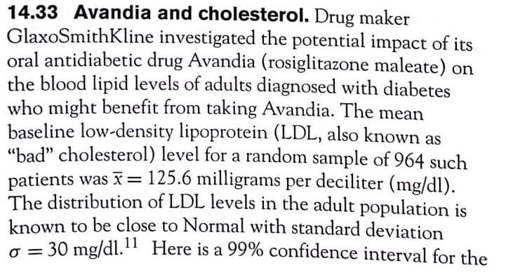 14.33 Avandia and cholesterol. Drug maker
GlaxoSmithKline investigated the potential impact of its
oral antidiabetic drug Avandia (rosiglitazone maleate) on
the blood lipid levels of adults diagnosed with diabetes
who might benefit from taking Avandia. The mean
baseline low-density lipoprotein (LDL, also known as
"bad" cholesterol) level for a random sample of 964 such
patients was X= 125.6 milligrams per
The distribution of LDL levels in the adult population is
known to be close to Normal with standard deviation
o = 30 mg/dl." Here is a 99% confidence interval for the
deciliter (mg/dl).
