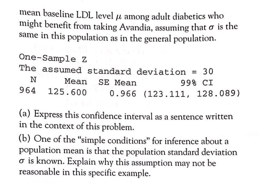 mean baseline LDL level u among adult diabetics who
might benefit from taking Avandia, assuming that o is the
same in this population as in the general population.
One-Sample Z
The assumed standard deviation = 30
Mean
SE Mean
99% CI
964
125.600
0.966 (123.111, 128.089)
(a) Express this confidence interval as a sentence written
in the context of this problem.
(b) One of the “simple conditions" for inference about a
population mean is that the population standard deviation
o is known. Explain why this assumption may not be
reasonable in this specific example.
