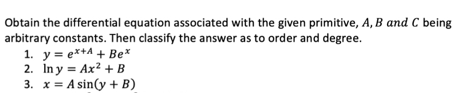 Obtain the differential equation associated with the given primitive, A, B and C being
arbitrary constants. Then classify the answer as to order and degree.
1. y = e*+A + Be*
2. In y = Ax2 + B
3. x = A sin(y + B)
%3D
