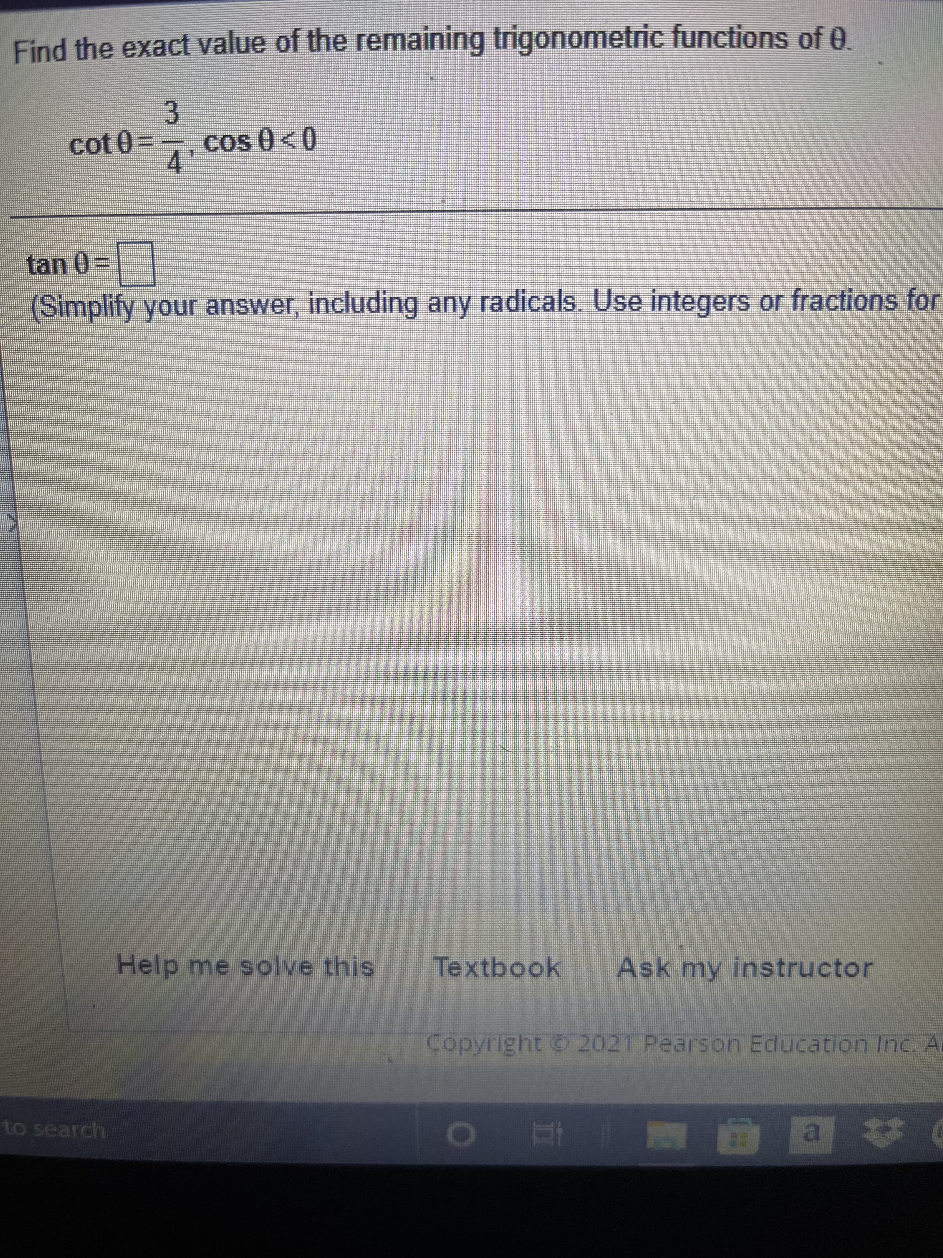 Find the exact value of the remaining trigonometric functions of e.
3.
cot 03D,cos 0<0
tan 0%3D
(Simplify your answer, including any radicals. Use integers or fractions for
Help me solve this
Textbook
Ask my instructor
Copyright 2021 Pearson Education Inc. Ai
to search
