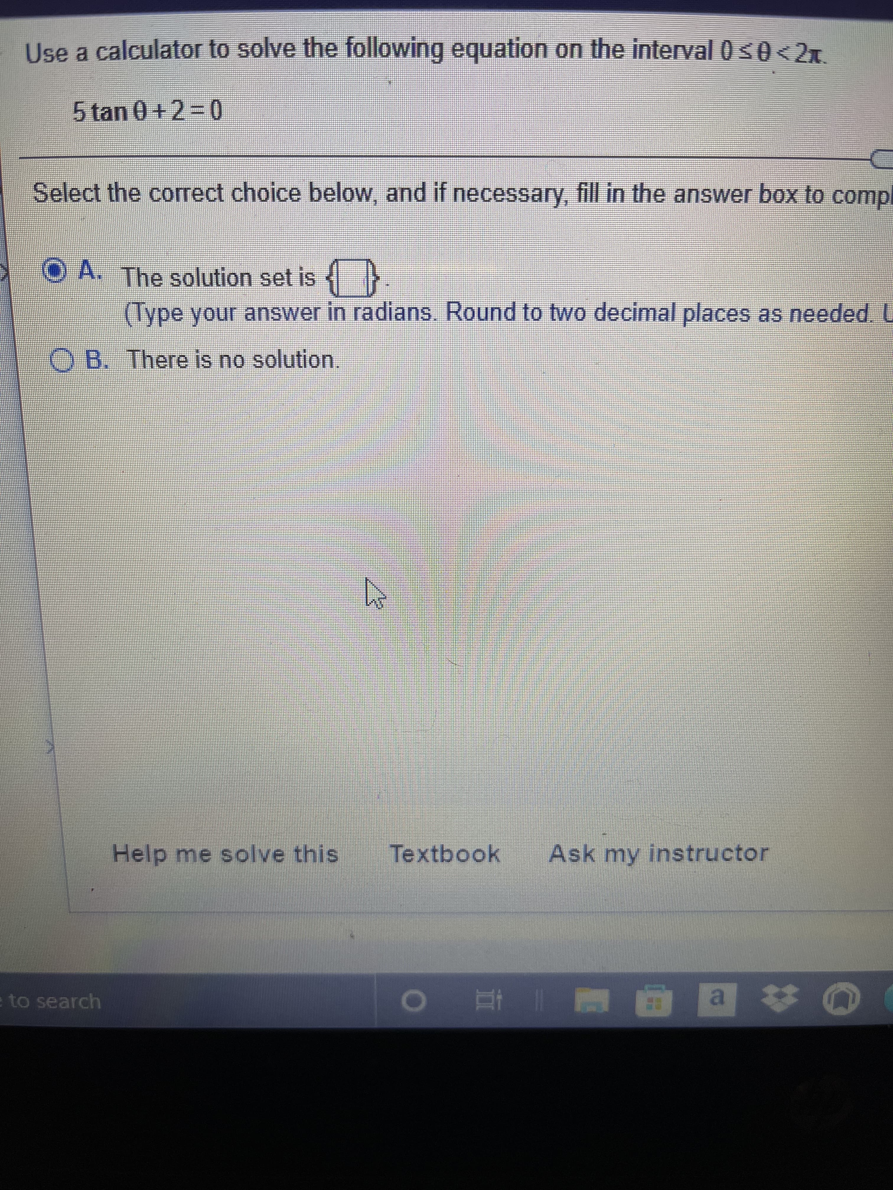 Use a calculator to solve the following equation on the interval 0s0<2x.
5tan 0 +23D0
Select the correct choice below, and if necessary, fill in the answer box to compl
O A. The solution set is
(Type your answer in radians. Round to two decimal places as needed. U
O B. There is no solution.
Help me solve this
Textbook
Ask my instructor
to search
| 直
