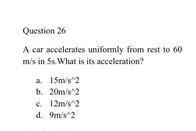 Question 26
A car accelerates uniformly from rest to 60
m/s in 5s. What is its acceleration?
a. 15m/s^2
b. 20m/s^2
c. 12m/s^2
d. 9m/s^2
