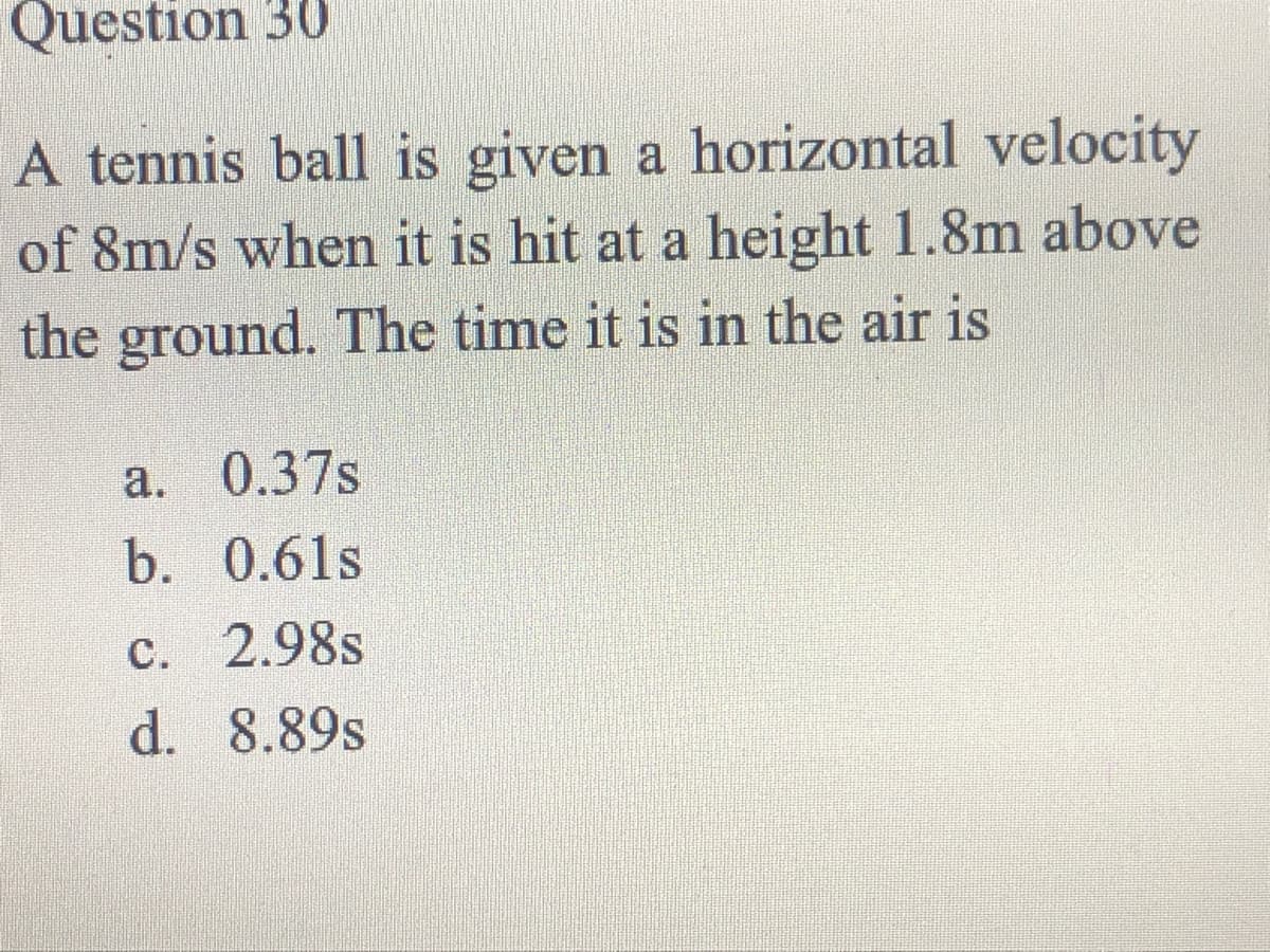 Question 30
A tennis ball is given a horizontal velocity
of 8m/s when it is hit at a height 1.8m above
the ground. The time it is in the air is
a. 0.37s
b. 0.61s
c. 2.98s
d. 8.89s
