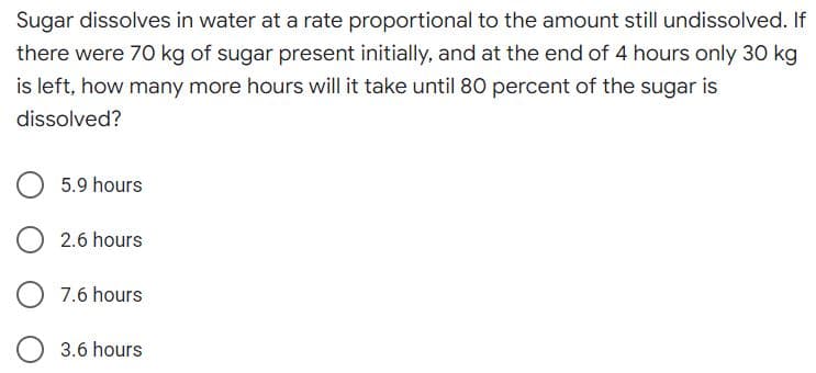 Sugar dissolves in water at a rate proportional to the amount still undissolved. If
there were 70 kg of sugar present initially, and at the end of 4 hours only 30 kg
is left, how many more hours will it take until 80 percent of the sugar is
dissolved?
5.9 hours
O 2.6 hours
O 7.6 hours
3.6 hours