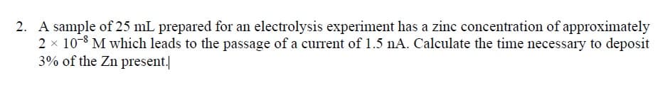 A sample of 25 mL prepared for an electrolysis experiment has a zinc concentration of approximately
2 x 10-8 M which leads to the passage of a current of 1.5 nA. Calculate the time necessary to deposit
3% of the Zn present.|
