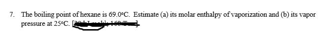 7. The boiling point of hexane is 69.0°C. Estimate (a) its molar enthalpy of vaporization and (b) its vapor
pressure at 25°C. AHml1605
