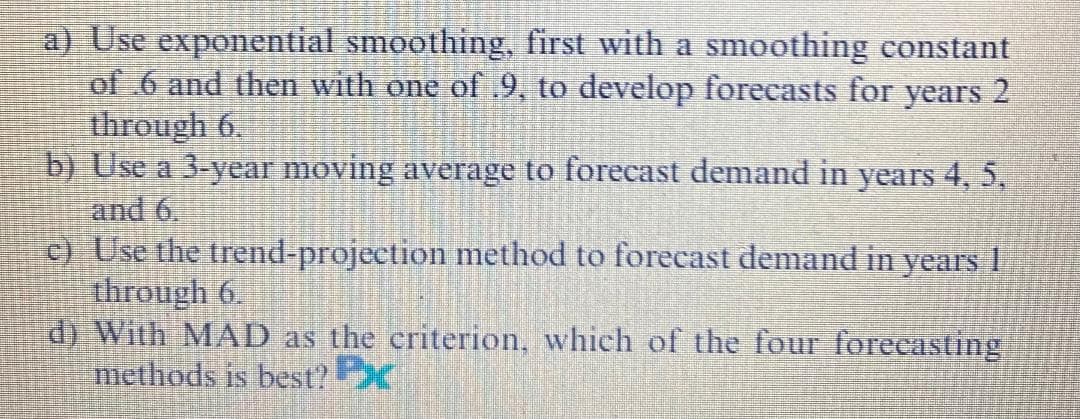 a) Use exponential smoothing, first with a smoothing constant
of .6 and then with one of .9, to develop forecasts for years 2
through 6.
b) Use a 3-year moving average to forecast demand in years 4, 5,
and 6.
c) Use the trend-projection method to forecast demand in years 1
through 6.
d) With MAD as the criterion, which of the four forecasting
methods is best?X
