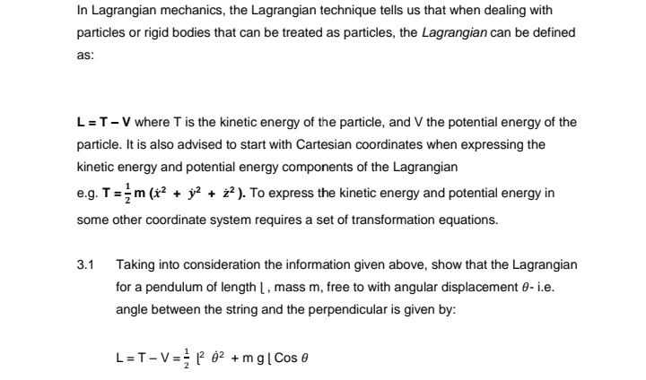 In Lagrangian mechanics, the Lagrangian technique tells us that when dealing with
particles or rigid bodies that can be treated as particles, the Lagrangian can be defined
as:
L = T-V where T is the kinetic energy of the particle, and V the potential energy of the
particle. It is also advised to start with Cartesian coordinates when expressing the
kinetic energy and potential energy components of the Lagrangian
e.g. T = m (x² + y² + ż²). To express the kinetic energy and potential energy in
some other coordinate system requires a set of transformation equations.
3.1 Taking into consideration the information given above, show that the Lagrangian
for a pendulum of length 1, mass m, free to with angular displacement 0- i.e.
angle between the string and the perpendicular is given by:
L=T-V=1²0² + mg | Cos