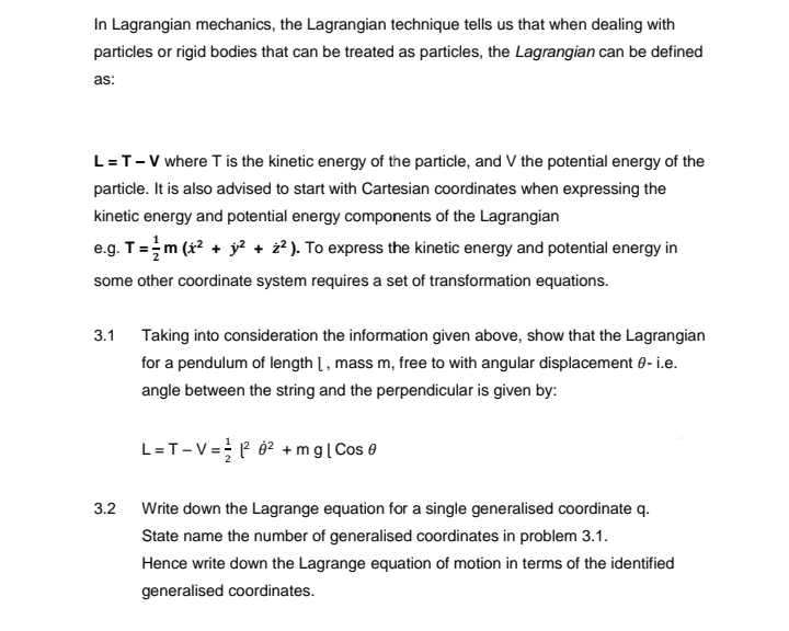 In Lagrangian mechanics, the Lagrangian technique tells us that when dealing with
particles or rigid bodies that can be treated as particles, the Lagrangian can be defined
as:
L = T-V where T is the kinetic energy of the particle, and V the potential energy of the
particle. It is also advised to start with Cartesian coordinates when expressing the
kinetic energy and potential energy components of the Lagrangian
e.g. T = m (x² + y² + ²). To express the kinetic energy and potential energy in
some other coordinate system requires a set of transformation equations.
3.1 Taking into consideration the information given above, show that the Lagrangian
for a pendulum of length 1, mass m, free to with angular displacement - i.e.
angle between the string and the perpendicular is given by:
L=T-V = 1²0² + mg | Cos 0
3.2
Write down the Lagrange equation for a single generalised coordinate q.
State name the number of generalised coordinates in problem 3.1.
Hence write down the Lagrange equation of motion in terms of the identified
generalised coordinates.