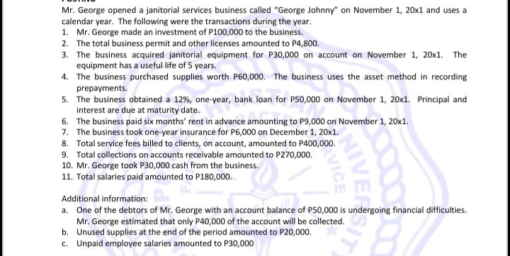 Mr. George opened a janitorial services business called "George Johnny" on November 1, 20x1 and uses a
calendar year. The following were the transactions during the year.
1. Mr. George made an investment of P100,000 to the business.
2. The total business permit and other licenses amounted to P4,800.
3. The business acquired janitorial equipment for P30,000 on account on November 1, 20x1. The
equipment has a useful life of 5 years.
4. The business purchased supplies worth P60,000. The business uses the asset method in recording
prepayments.
5. The business obtained a 12%, one-year, bank loan for P50,000 on November 1, 20x1. Principal and
interest are due at maturity date.
6. The business paid six months' rent in advance amounting to P9,000 on November 1, 20x1.
7. The business took one-year insurance for P6,000 on December 1, 20x1.
8. Total service fees billed to clients, on account, amounted to P400,000.
9. Total collections on accounts receivable amounted to P270,000.
10. Mr. George took P30,000 cash from the business.
11. Total salaries paid amounted to P180,000.
Additional information:
a. One of the debtors of Mr. George with an account balance of P50,000 is undergoing financial difficulties.
Mr. George estimated that only P40,000 of the account will be collected.
b. Unused supplies at the end of the period amounted to P20,000.
c. Unpaid employee salaries amounted to P30,000
NIVER
VICE
SIT
