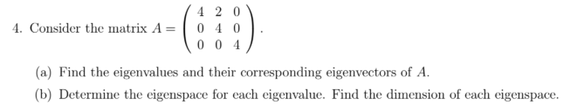4 2 0
4. Consider the matrix A =
0 4 0
0 0 4
(a) Find the eigenvalues and their corresponding eigenvectors of A.
(b) Determine the eigenspace for each eigenvalue. Find the dimension of each eigenspace.
