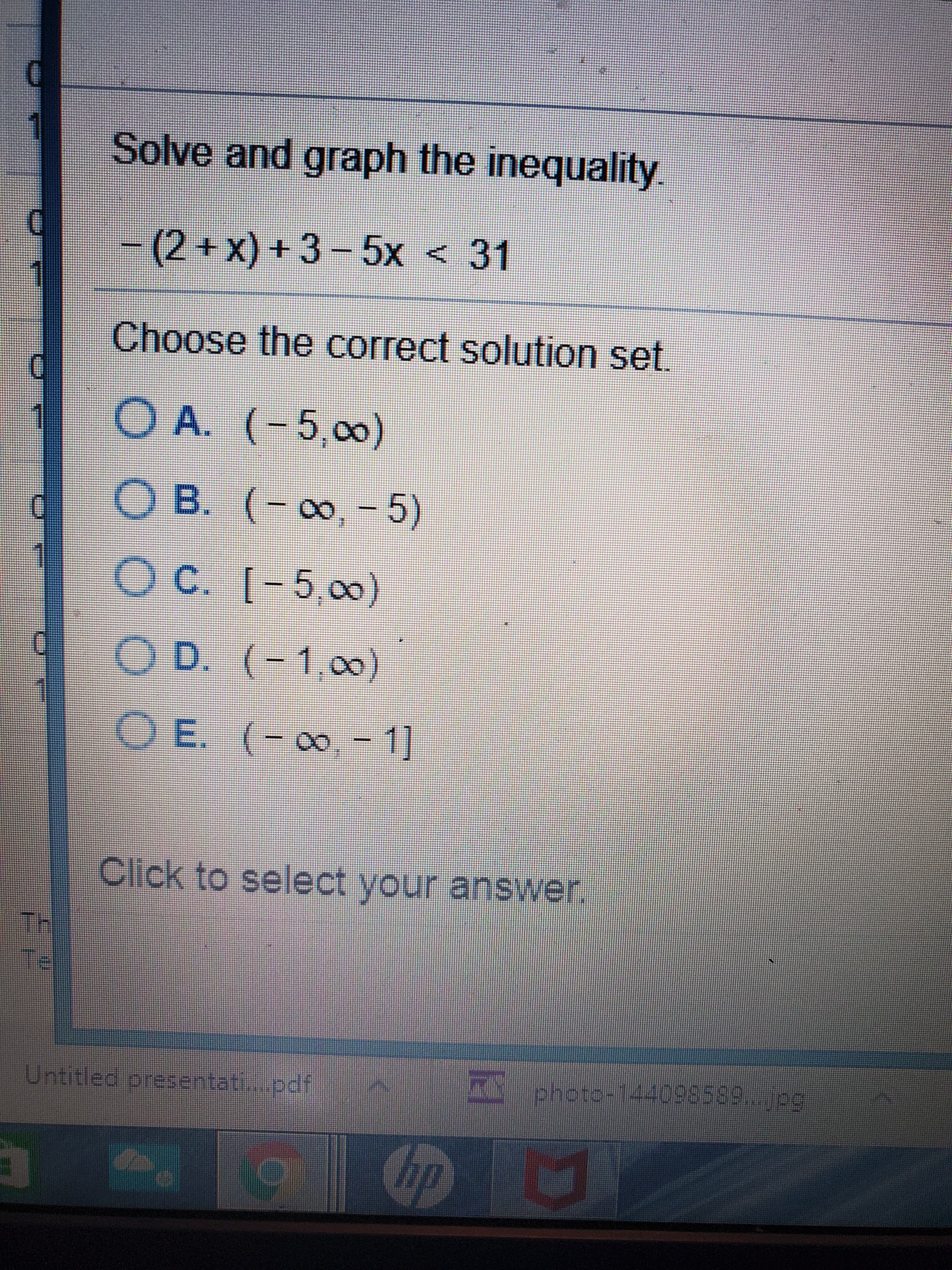 Solve and graph the inequality
-(2+x)+3-5x < 31
Choose the correct solution set.
1
O A. (-5,00)
O B. (- 0, -5)
C.
O C. [-5,0)
O D. (-1,00)
E.
O E. (-,-1]
Click to select your answer.
TH
Te
Untitled presentati.pdf
photo-144098589...jpg
Cip
